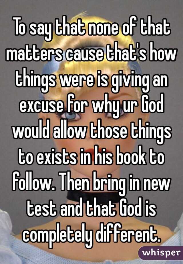 To say that none of that matters cause that's how things were is giving an excuse for why ur God would allow those things to exists in his book to follow. Then bring in new test and that God is completely different.