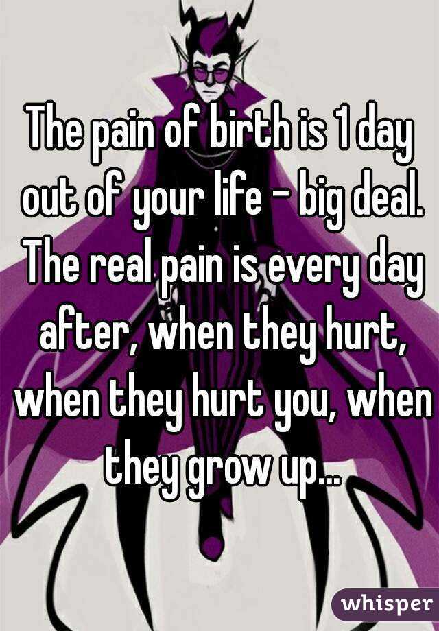 The pain of birth is 1 day out of your life - big deal. The real pain is every day after, when they hurt, when they hurt you, when they grow up...