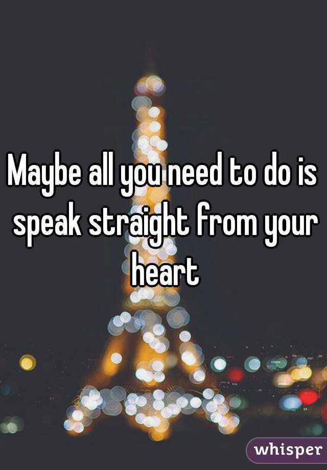 Maybe all you need to do is speak straight from your heart