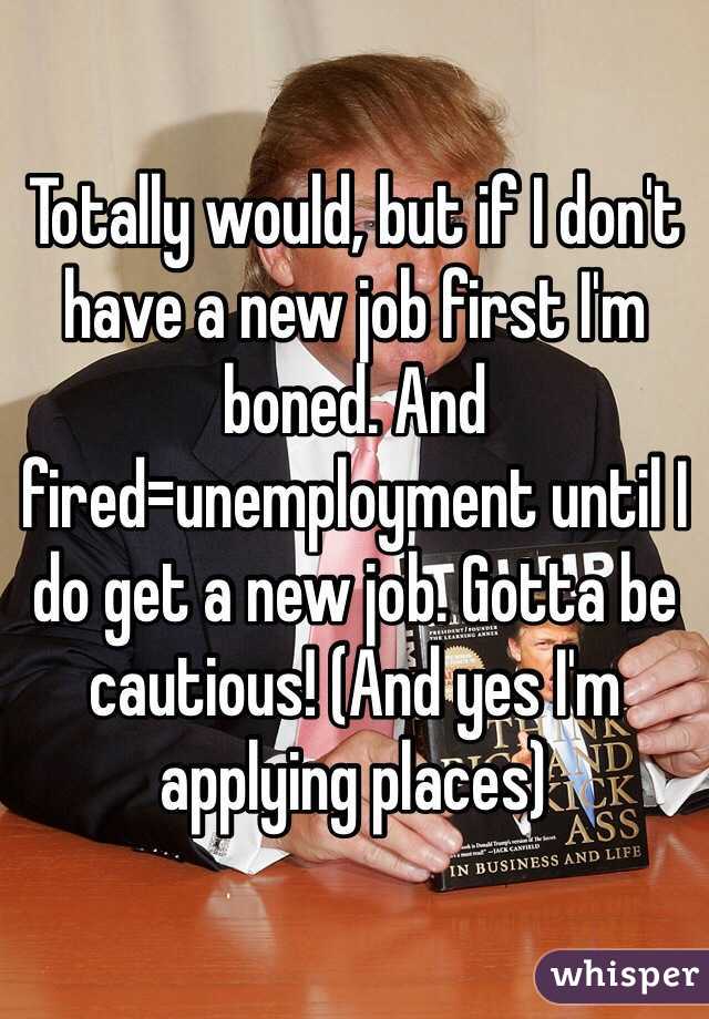 Totally would, but if I don't have a new job first I'm boned. And fired=unemployment until I do get a new job. Gotta be cautious! (And yes I'm applying places)