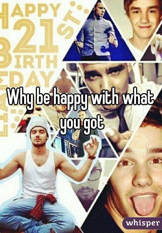 Why be happy with what you got