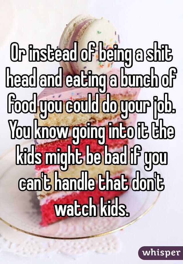 Or instead of being a shit head and eating a bunch of food you could do your job. You know going into it the kids might be bad if you can't handle that don't watch kids. 