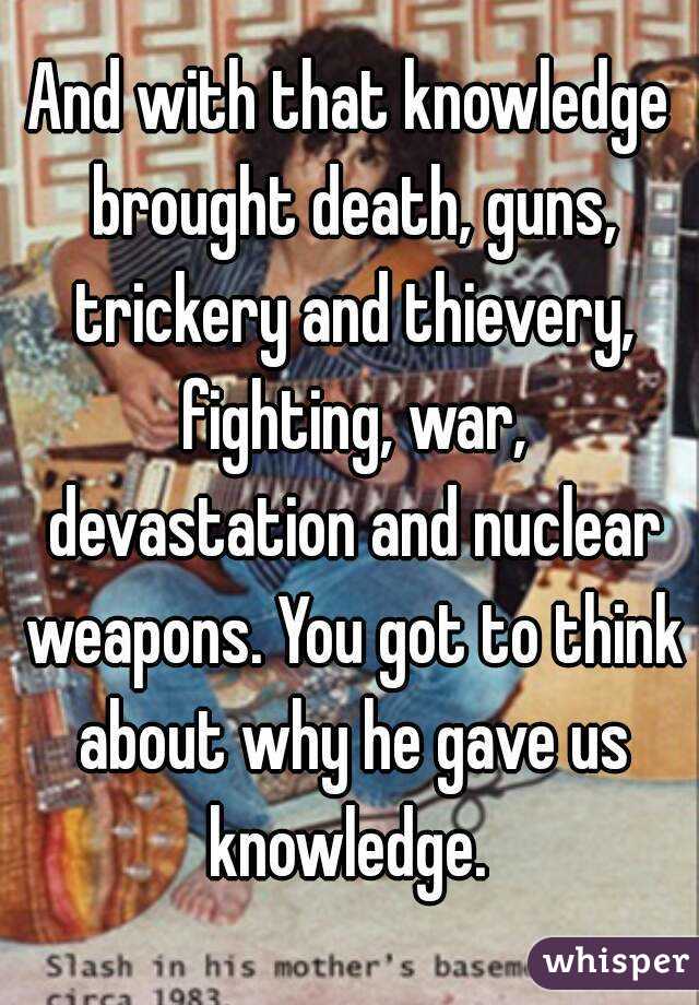 And with that knowledge brought death, guns, trickery and thievery, fighting, war, devastation and nuclear weapons. You got to think about why he gave us knowledge. 
