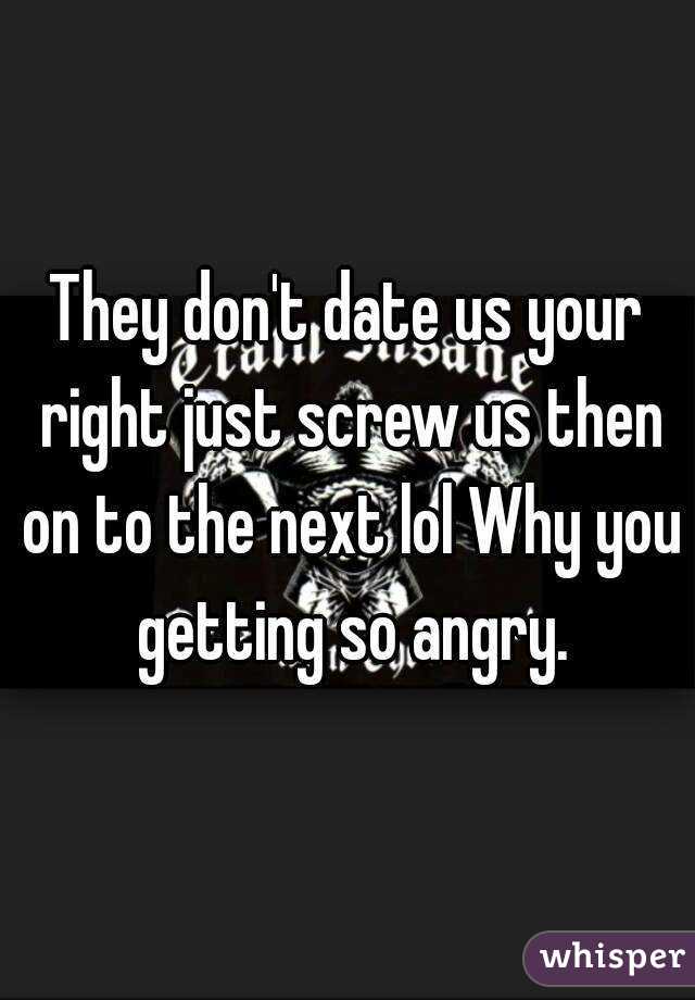 They don't date us your right just screw us then on to the next lol Why you getting so angry.