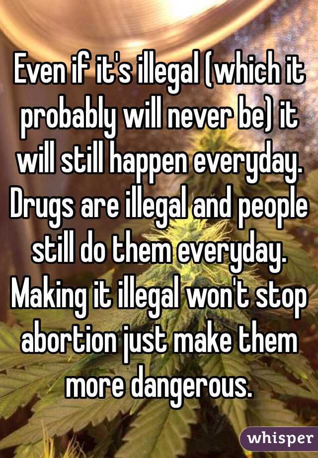 Even if it's illegal (which it probably will never be) it will still happen everyday. Drugs are illegal and people still do them everyday. Making it illegal won't stop abortion just make them more dangerous. 