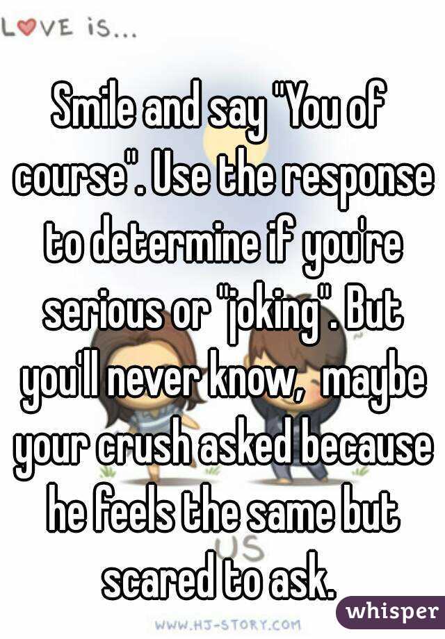 Smile and say "You of course". Use the response to determine if you're serious or "joking". But you'll never know,  maybe your crush asked because he feels the same but scared to ask. 