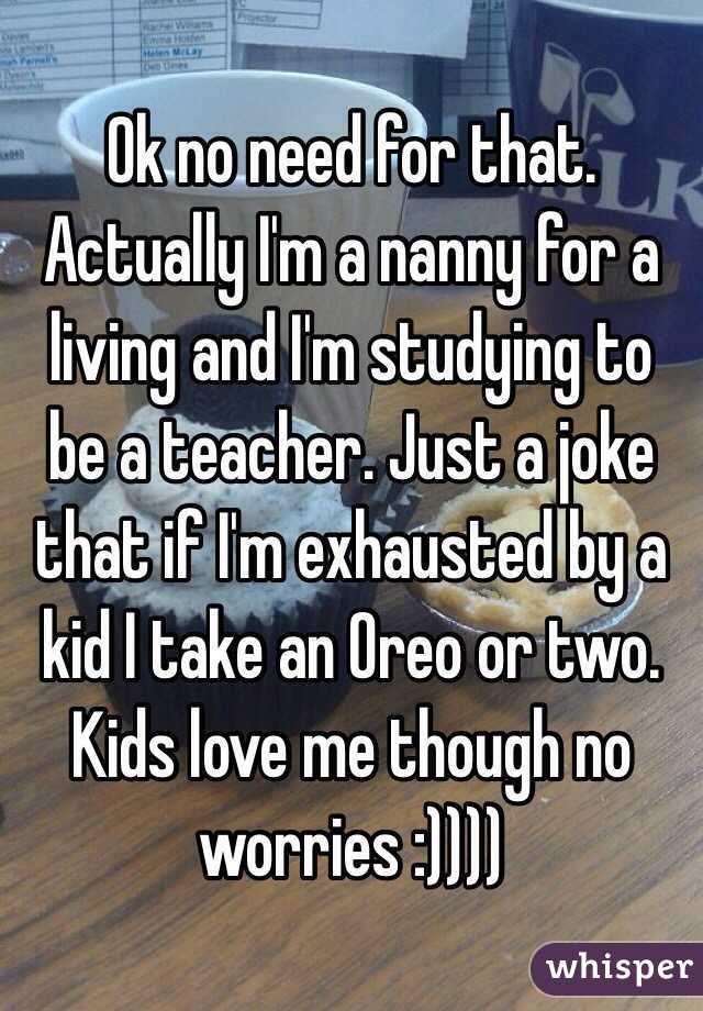 Ok no need for that. Actually I'm a nanny for a living and I'm studying to be a teacher. Just a joke that if I'm exhausted by a kid I take an Oreo or two. Kids love me though no worries :)))) 