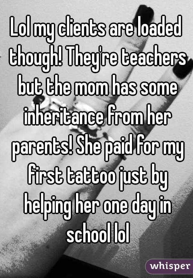 Lol my clients are loaded though! They're teachers but the mom has some inheritance from her parents! She paid for my first tattoo just by helping her one day in school lol