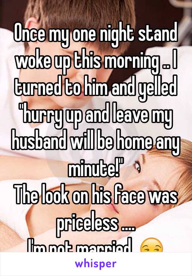 Once my one night stand woke up this morning .. I turned to him and yelled "hurry up and leave my husband will be home any minute!" 
The look on his face was priceless .... 
I'm not married. 