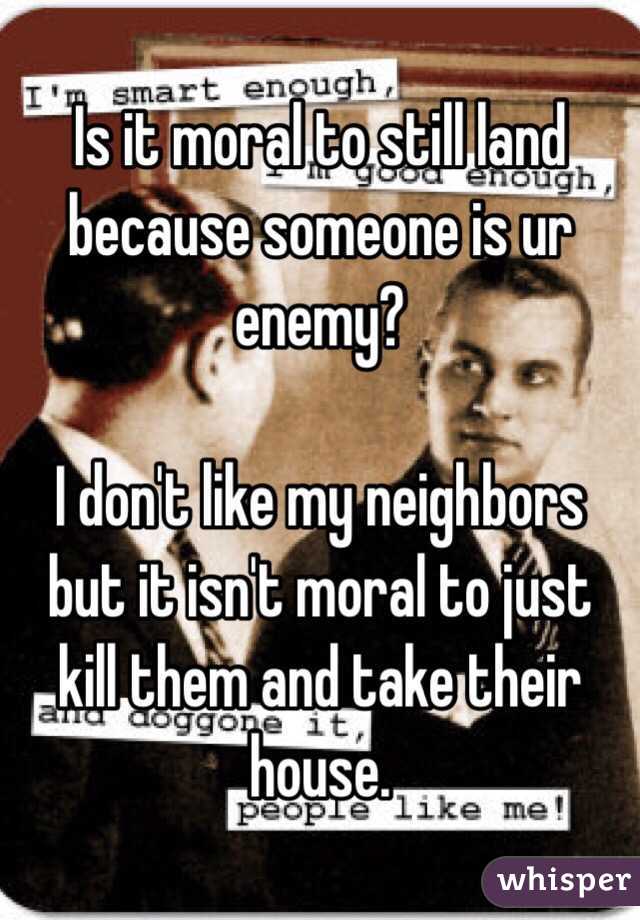 Is it moral to still land because someone is ur enemy?

I don't like my neighbors but it isn't moral to just kill them and take their house.