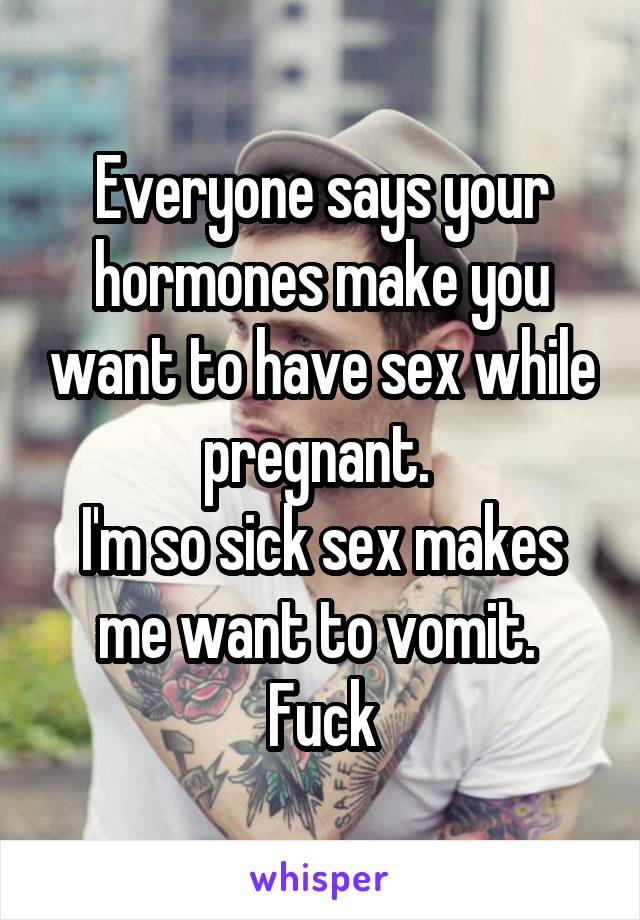 Everyone says your hormones make you want to have sex while pregnant. 
I'm so sick sex makes me want to vomit. 
Fuck