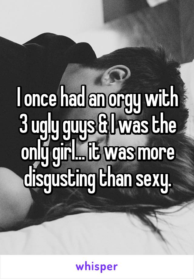 I once had an orgy with 3 ugly guys & I was the only girl... it was more disgusting than sexy.