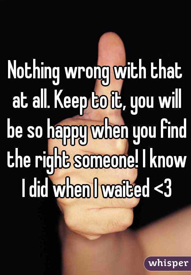 Nothing wrong with that at all. Keep to it, you will be so happy when you find the right someone! I know I did when I waited <3