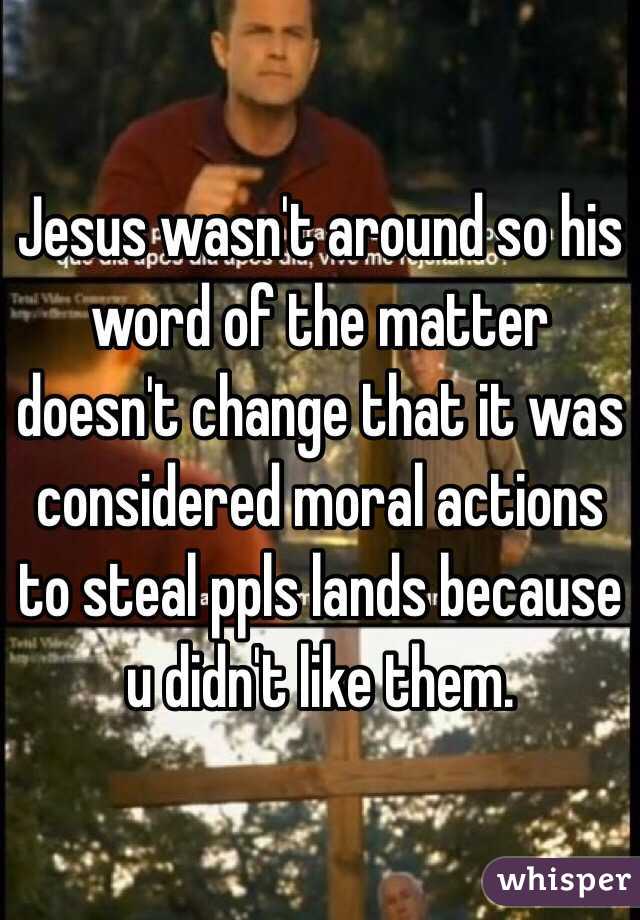 Jesus wasn't around so his word of the matter doesn't change that it was considered moral actions to steal ppls lands because u didn't like them.