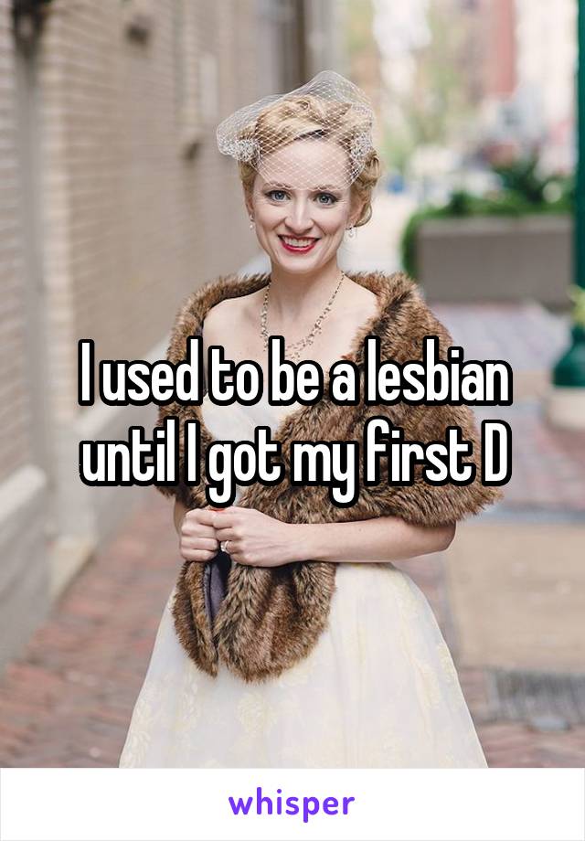 I used to be a lesbian until I got my first D