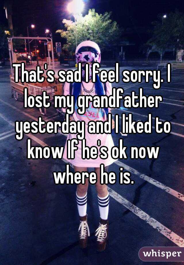 That's sad I feel sorry. I lost my grandfather yesterday and I liked to know If he's ok now where he is.