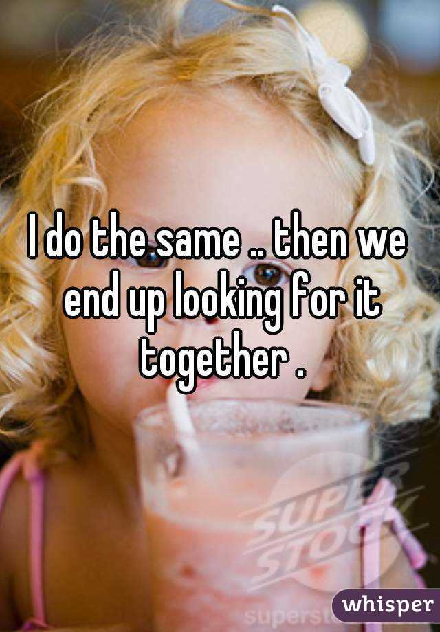 I do the same .. then we end up looking for it together .
