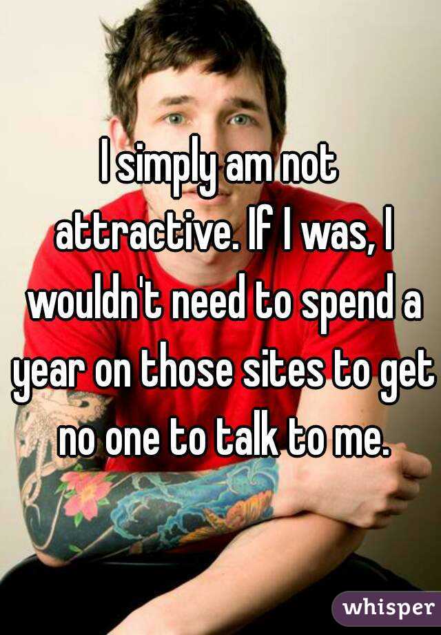 I simply am not attractive. If I was, I wouldn't need to spend a year on those sites to get no one to talk to me.