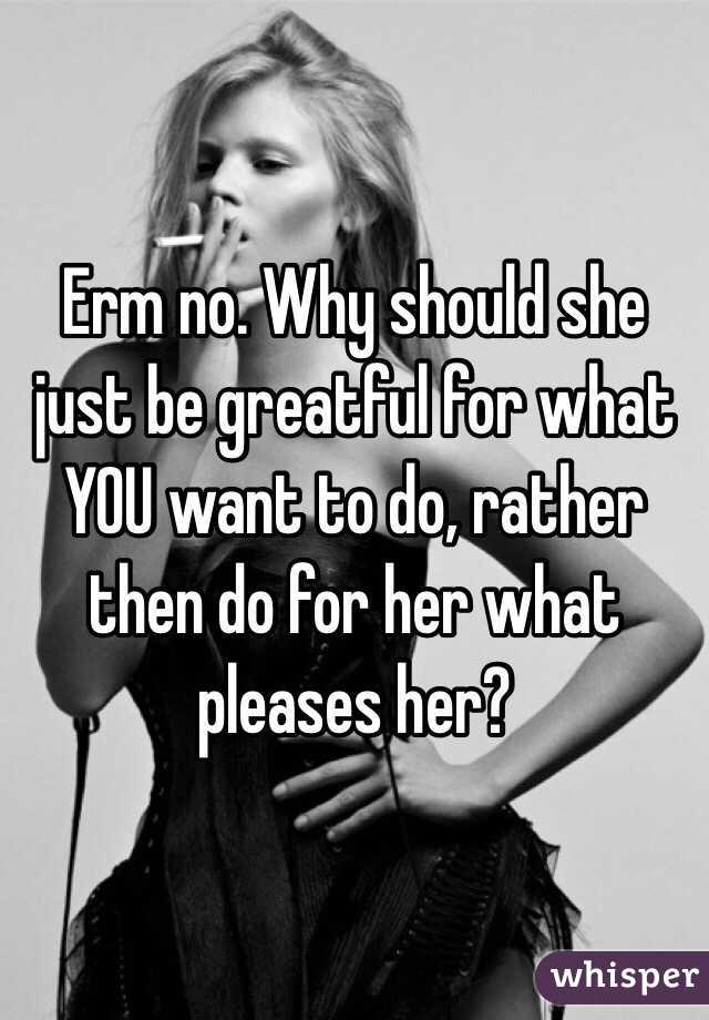 Erm no. Why should she just be greatful for what YOU want to do, rather then do for her what pleases her?