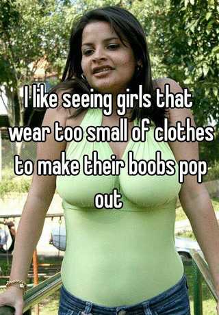 I like seeing girls that wear too small of clothes to make their boobs pop  out