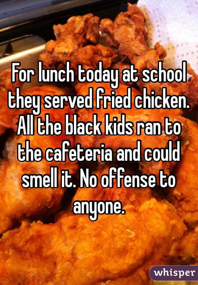 For lunch today at school they served fried chicken. All the black kids ran to the cafeteria and could smell it. No offense to anyone.