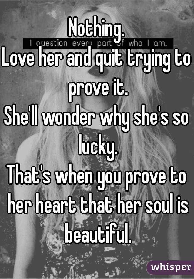 Nothing.
Love her and quit trying to prove it.
She'll wonder why she's so lucky.
That's when you prove to her heart that her soul is beautiful.