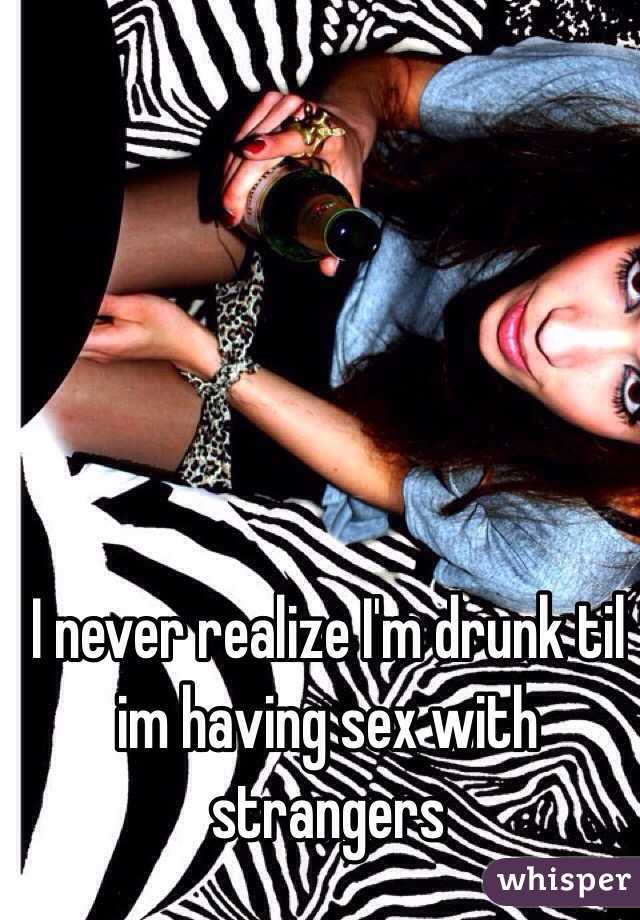 I never realize I'm drunk til im having sex with strangers 