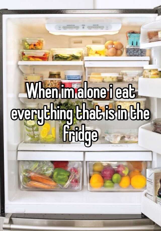 When im alone i eat everything that is in the fridge