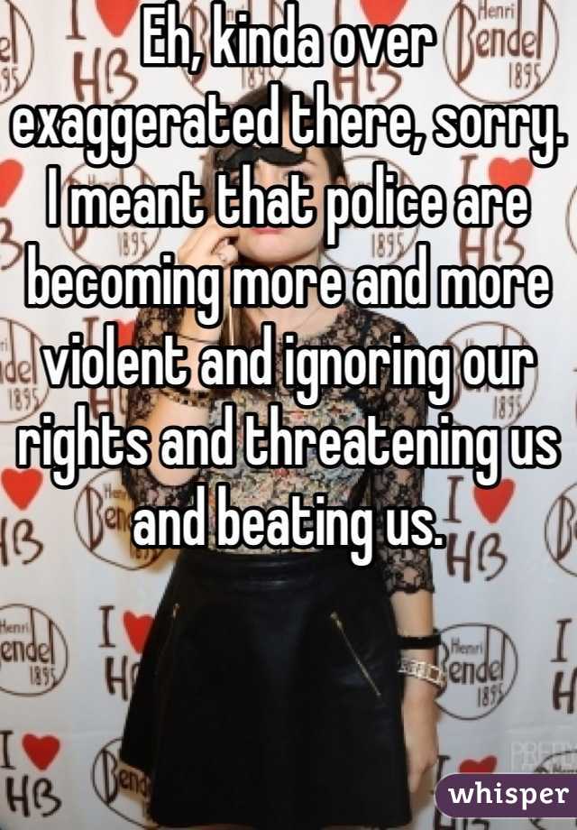Eh, kinda over  exaggerated there, sorry. I meant that police are becoming more and more violent and ignoring our rights and threatening us and beating us.