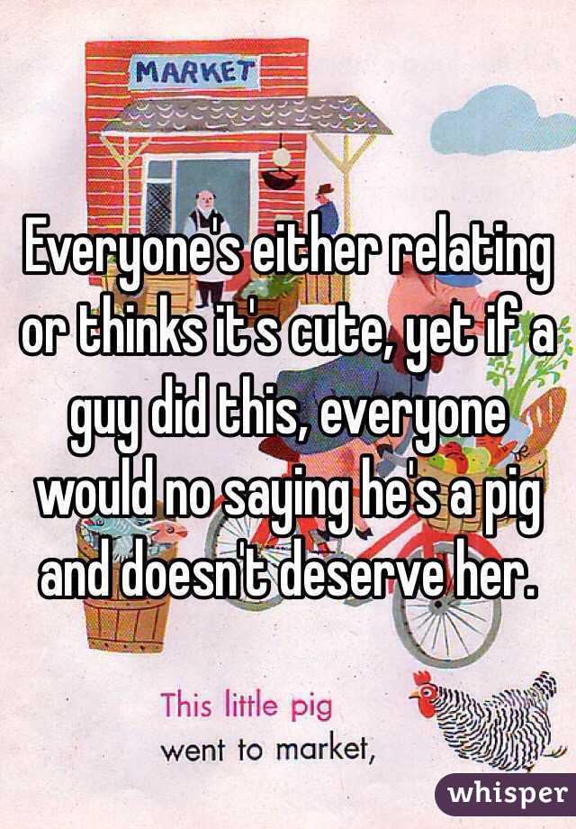 Everyone's either relating or thinks it's cute, yet if a guy did this, everyone would no saying he's a pig and doesn't deserve her.