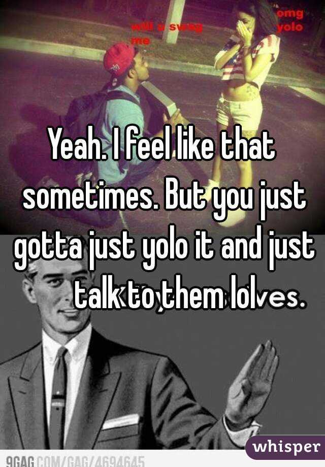 Yeah. I feel like that sometimes. But you just gotta just yolo it and just talk to them lol