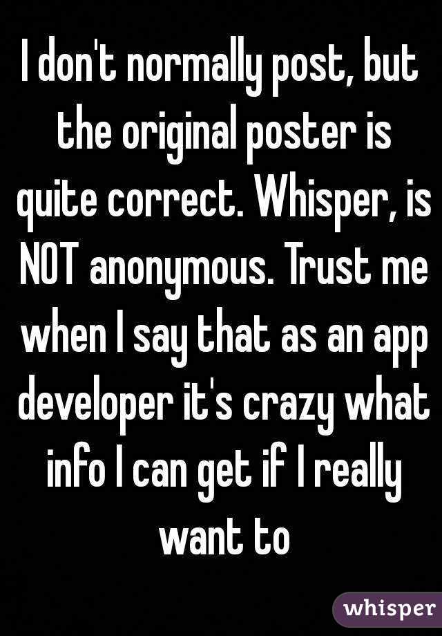 I don't normally post, but the original poster is quite correct. Whisper, is NOT anonymous. Trust me when I say that as an app developer it's crazy what info I can get if I really want to