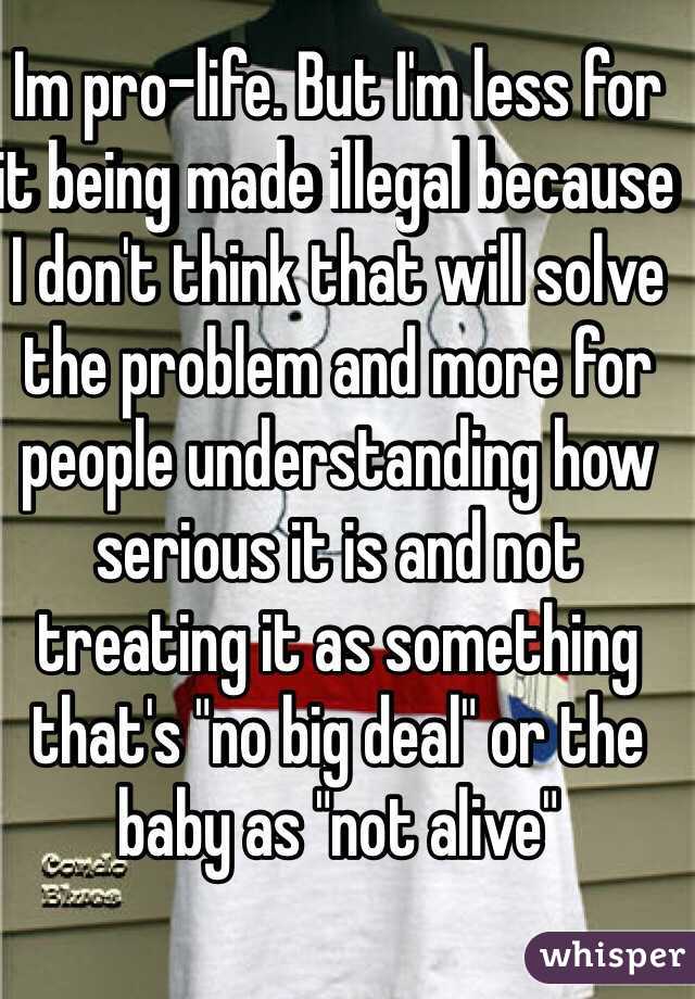 Im pro-life. But I'm less for it being made illegal because I don't think that will solve the problem and more for people understanding how serious it is and not treating it as something that's "no big deal" or the baby as "not alive"
