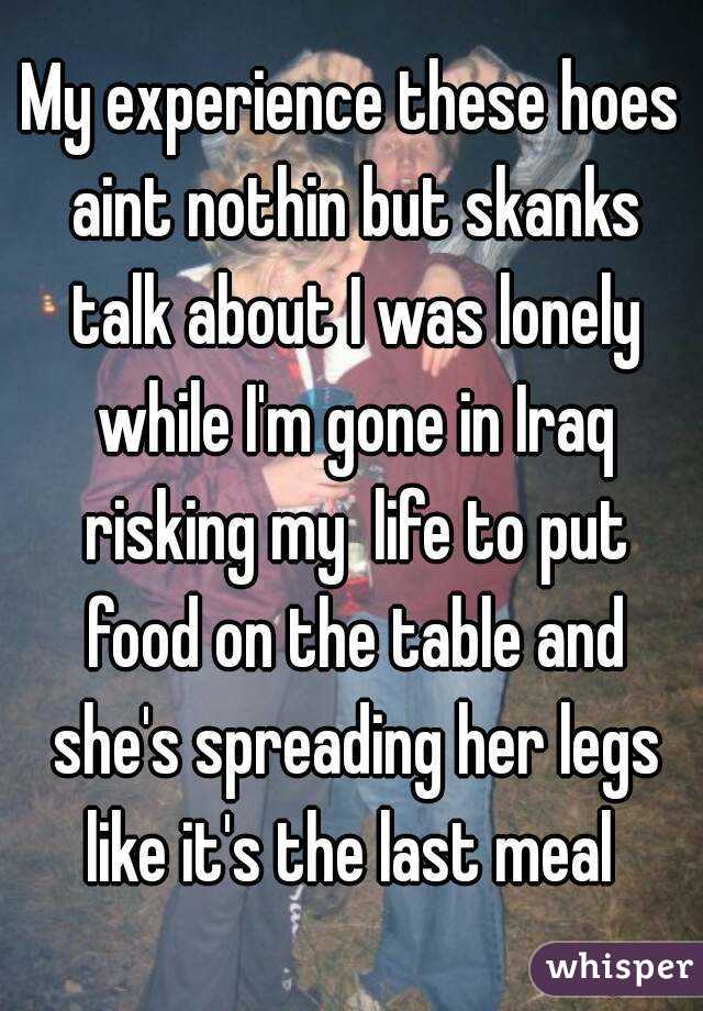 My experience these hoes aint nothin but skanks talk about I was lonely while I'm gone in Iraq risking my  life to put food on the table and she's spreading her legs like it's the last meal 