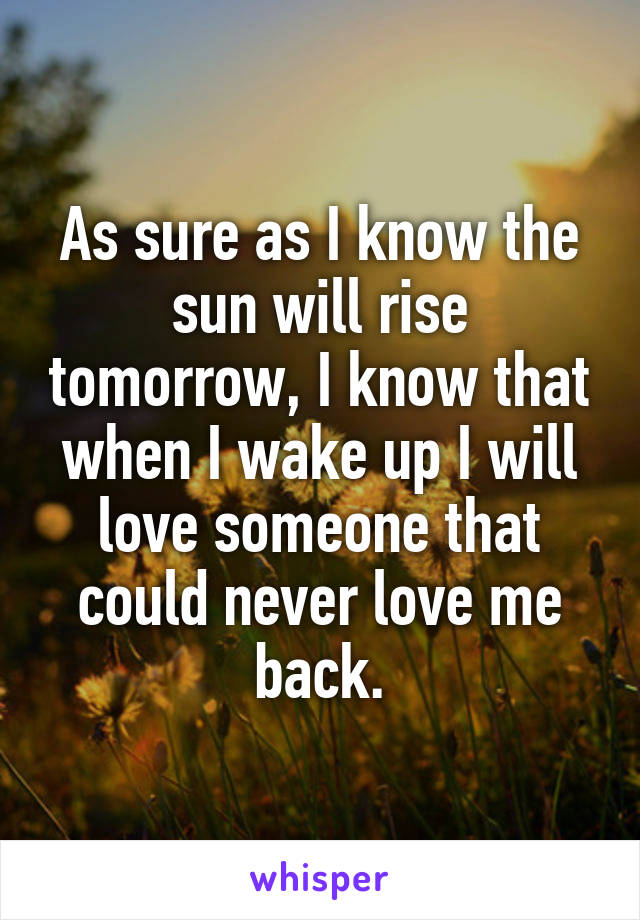 As sure as I know the sun will rise tomorrow, I know that when I wake up I will love someone that could never love me back.