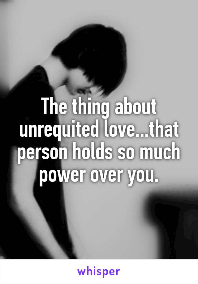 The thing about unrequited love...that person holds so much power over you.