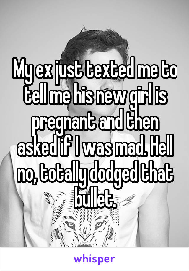 My ex just texted me to tell me his new girl is pregnant and then asked if I was mad. Hell no, totally dodged that bullet.