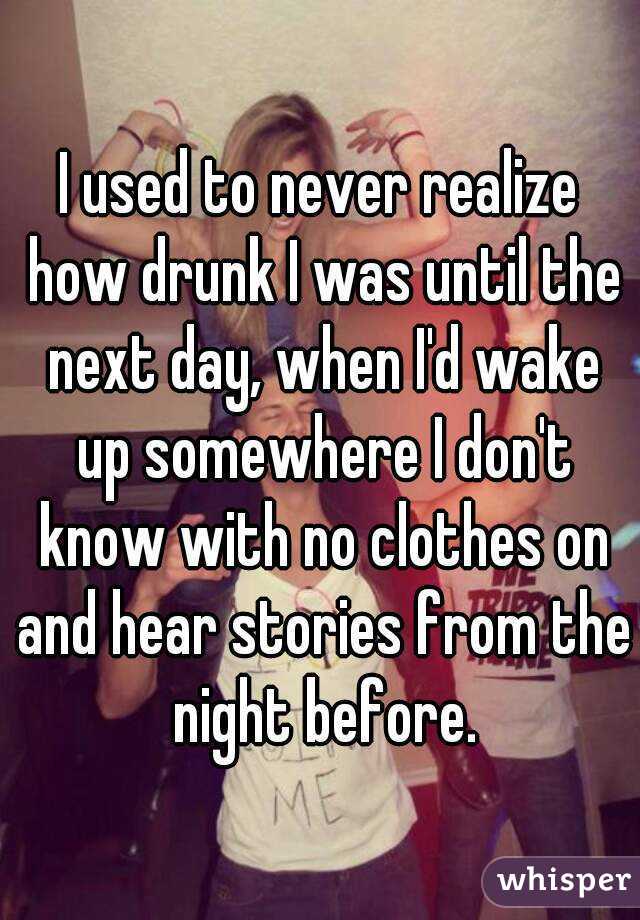 I used to never realize how drunk I was until the next day, when I'd wake up somewhere I don't know with no clothes on and hear stories from the night before.