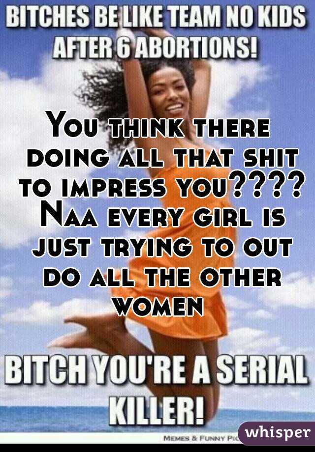 You think there doing all that shit to impress you???? Naa every girl is just trying to out do all the other women 