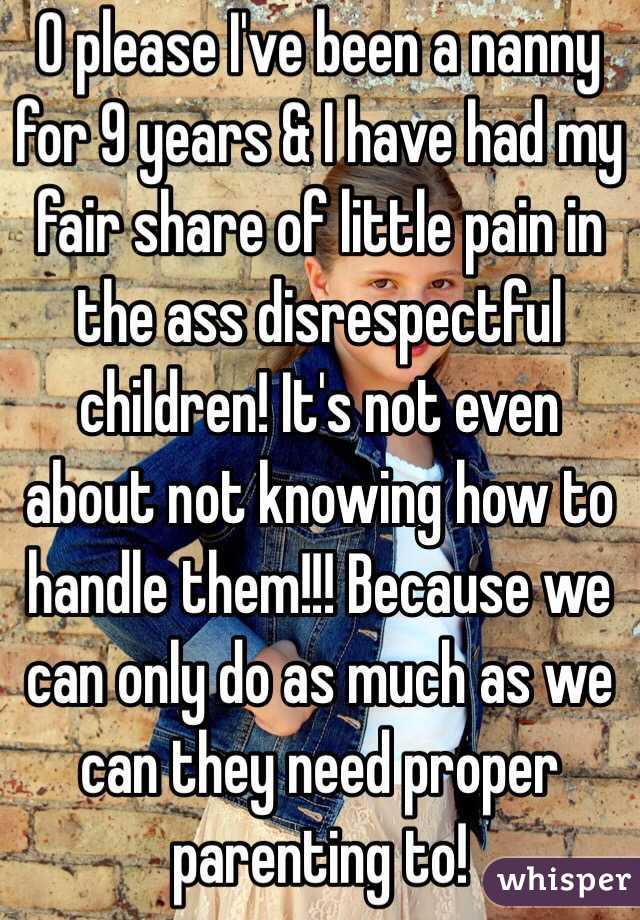 O please I've been a nanny for 9 years & I have had my fair share of little pain in the ass disrespectful children! It's not even about not knowing how to handle them!!! Because we can only do as much as we can they need proper parenting to! 