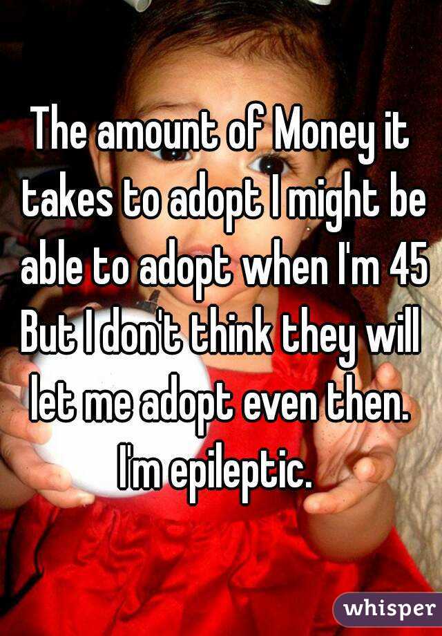 The amount of Money it takes to adopt I might be able to adopt when I'm 45
But I don't think they will let me adopt even then. 
I'm epileptic. 