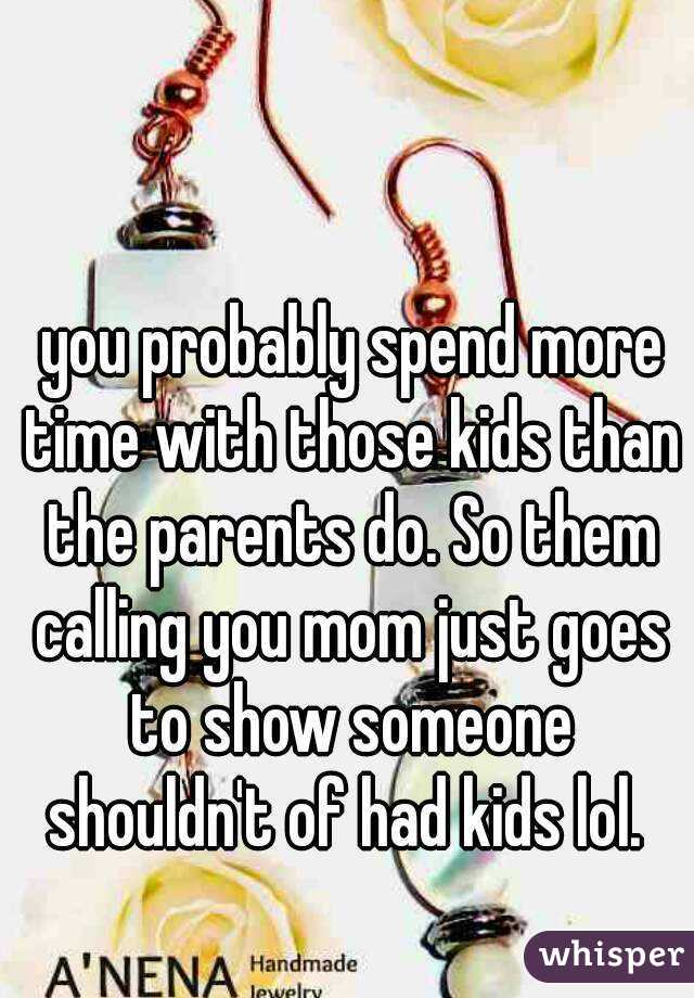  you probably spend more time with those kids than the parents do. So them calling you mom just goes to show someone shouldn't of had kids lol. 