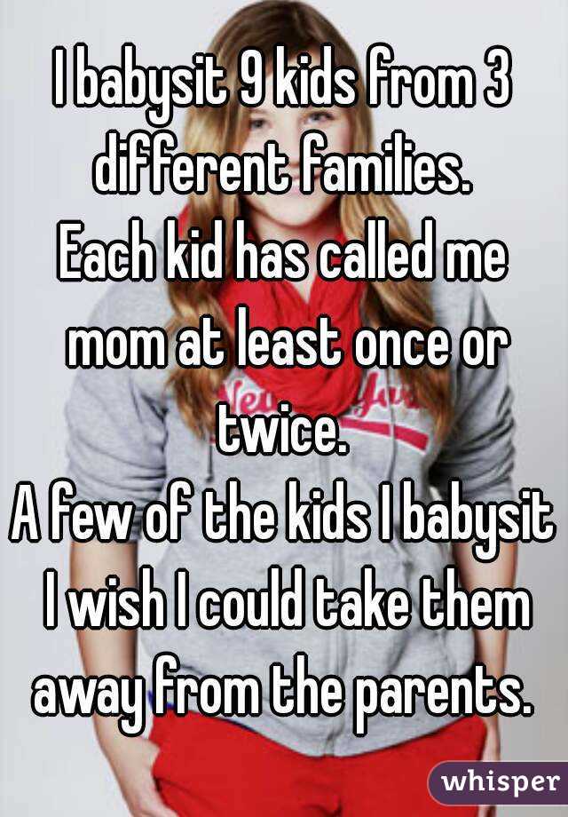 I babysit 9 kids from 3 different families. 
Each kid has called me mom at least once or twice. 
A few of the kids I babysit I wish I could take them away from the parents. 