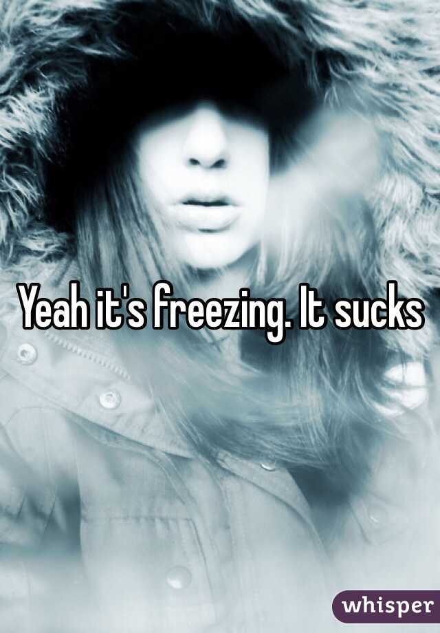 Yeah it's freezing. It sucks 