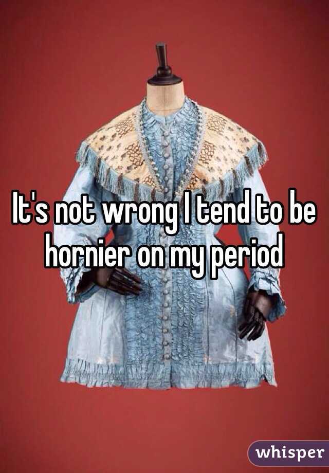 It's not wrong I tend to be hornier on my period 