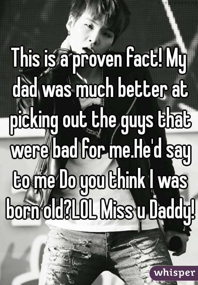 This is a proven fact! My dad was much better at picking out the guys that were bad for me.He'd say to me Do you think I was born old?LOL Miss u Daddy!