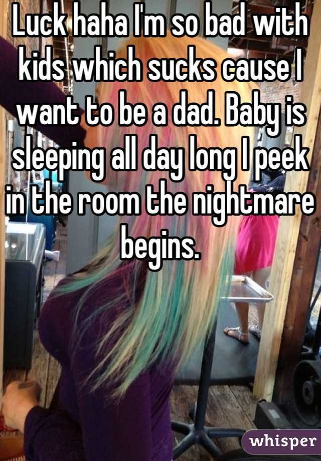 Luck haha I'm so bad with kids which sucks cause I want to be a dad. Baby is sleeping all day long I peek in the room the nightmare begins.