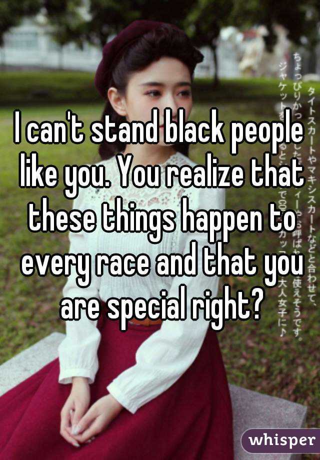 I can't stand black people like you. You realize that these things happen to every race and that you are special right?