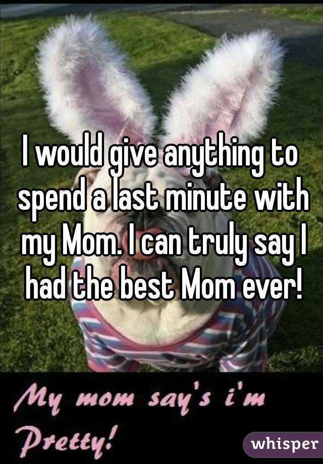 I would give anything to spend a last minute with my Mom. I can truly say I had the best Mom ever!