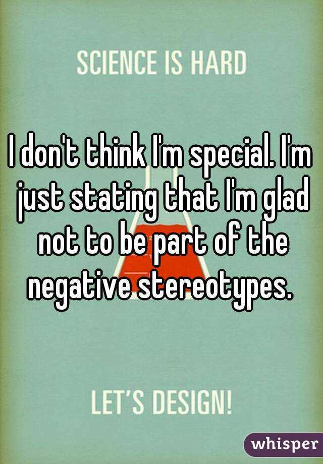 I don't think I'm special. I'm just stating that I'm glad not to be part of the negative stereotypes. 